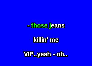 -thosejeans

killin' me

VlP..yeah - oh..
