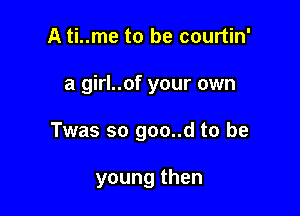 A ti..me to be courtin'

a girl..of your own

Twas so goo..d to be

young then