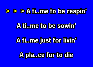 '9 D A ti..me to be reapin'

A ti..me to be sowin'
A ti..me just for livin'

A pla..ce for to die