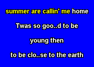 summer are callin' me home

Twas so goo..d to be

young then

to be clo..se to the earth
