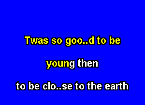 Twas so goo..d to be

young then

to be clo..se to the earth