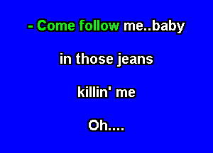 - Come follow me..baby

in those jeans
killin' me

Oh....