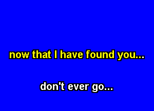 now that I have found you...

don't ever go...