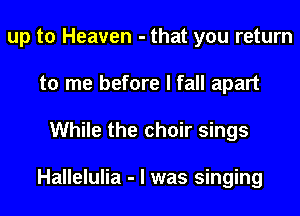 up to Heaven - that you return
to me before I fall apart
While the choir sings

Hallelulia - I was singing