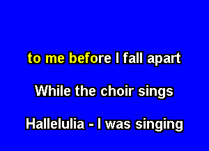 to me before I fall apart

While the choir sings

Hallelulia - l was singing