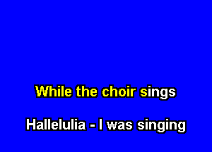 While the choir sings

Hallelulia - l was singing