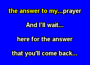 the answer to my...prayer

And I'll wait...
here for the answer

that you'll come back...