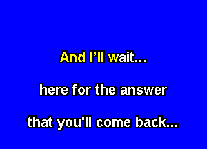 And I'll wait...

here for the answer

that you'll come back...