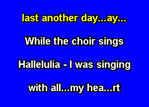 last another day...ay...

While the choir sings

Hallelulia - l was singing

with all...my hea...rt