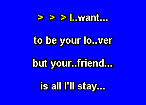 Nuwant...
to be your lo..ver

but your..friend...

is all Pll stay...