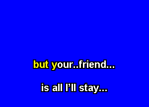 but your..friend...

is all P stay...