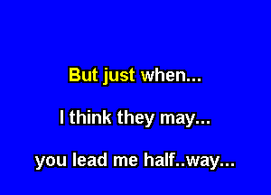 But just when...

I think they may...

you lead me half..way...