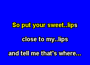 So put your sweet..lips

close to my..lips

and tell me that's where...