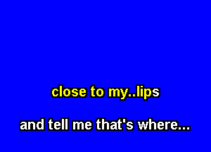 close to my..lips

and tell me that's where...
