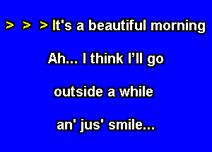 t? ta p It's a beautiful morning
Ah... Ithink Pll go

outside a while

an' jus' smile...