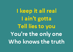I keep it all real
I ain't gotta

Tell lies to you
You're the only one
Who knows the truth