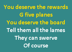 You deserve the rewa rds
G five pla nes
You deserve the boa rd
Tell them all the lames
They can swerve
Of course