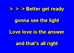 .3 3' .v Better get ready
gonna see the light

Love love is the answer

and that's all right