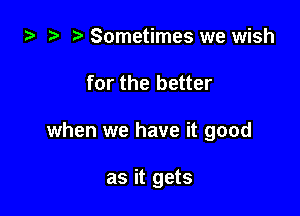 za Sometimes we wish

for the better

when we have it good

as it gets