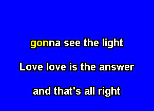 gonna see the light

Love love is the answer

and that's all right