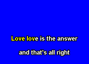 Love love is the answer

and that's all right