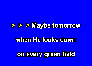 ?' Maybe tomorrow

when He looks down

on every green field