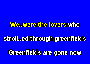 We..were the lovers who

stroll..ed through greenfields

Greenfields are gone now