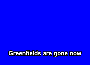 Greenfields are gone now