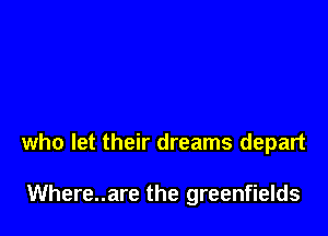 who let their dreams depart

Where..are the greenfields