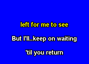 left for me to see

But I'll..keep on waiting

'til you return
