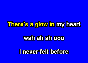 There's a glow in my heart

wah ah ah 000

I never felt before