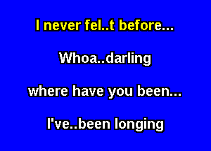 I never fel..t before...
Whoa..darling

where have you been...

l've..been longing