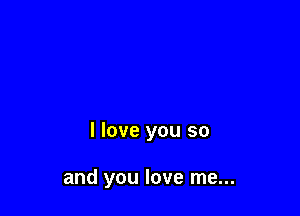 I love you so

and you love me...
