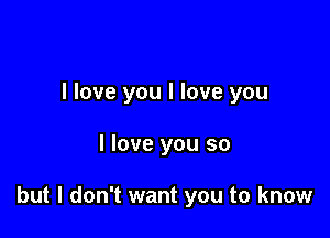 I love you I love you

I love you so

but I don't want you to know