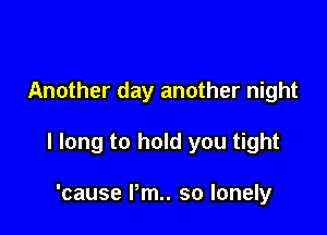 Another day another night

I long to hold you tight

'cause Pm. so lonely