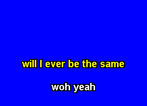 will I ever be the same

woh yeah