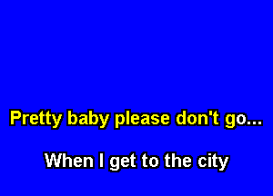 Pretty baby please don't go...

When I get to the city