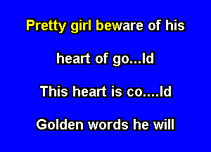 Pretty girl beware of his

heart of go...ld

This heart is co....ld

Golden words he will