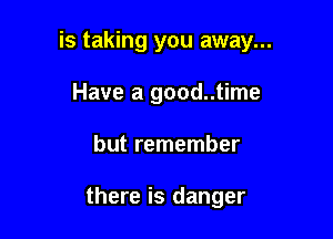 is taking you away...

Have a good..time
but remember

there is danger