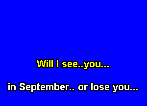 Will I see..you...

in September.. or lose you...