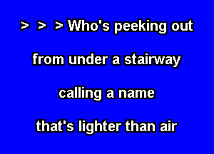 za i) Who's peeking out
from under a stairway

calling a name

that's lighter than air