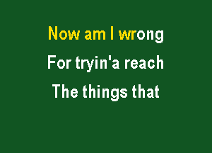 Now am I wrong

For tryin'a reach
The things that