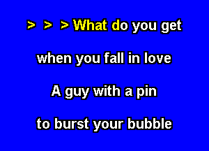 .3 r) o What do you get

when you fall in love

A guy with a pin

to burst your bubble