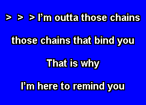 ? '9 r Pm outta those chains
those chains that bind you

That is why

Pm here to remind you