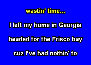 wastin' time...

I left my home in Georgia

headed for the Frisco bay

cuz We had nothin' to