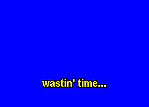 wastin' time...