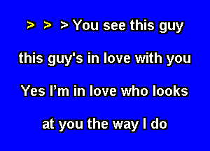 '9 h t' You see this guy

this guy's in love with you

Yes Pm in love who looks

at you the way I do