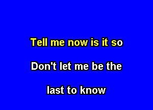 Tell me now is it so

Don't let me be the

last to know