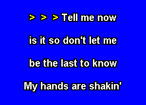 tw t. Tell me now
is it so don't let me

be the last to know

My hands are shakin'