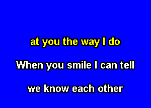 at you the way I do

When you smile I can tell

we know each other